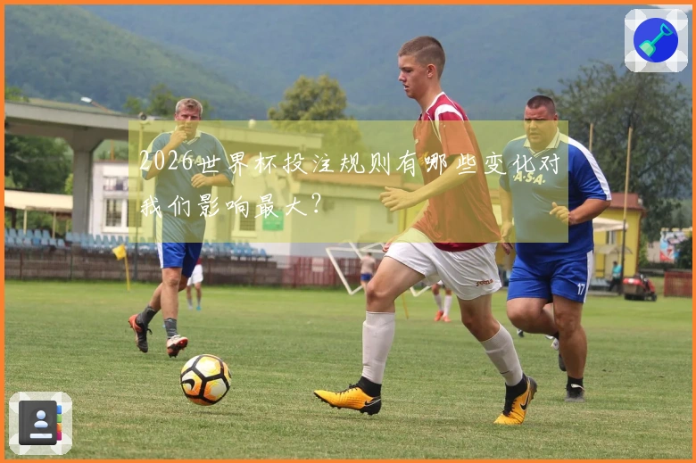 2026世界杯投注规则有哪些变化对我们影响最大？