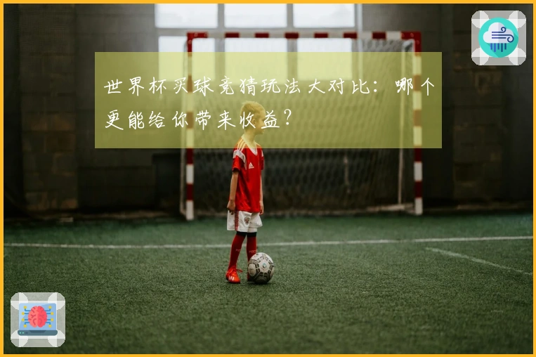 世界杯买球竞猜玩法大对比：哪个更能给你带来收益？
